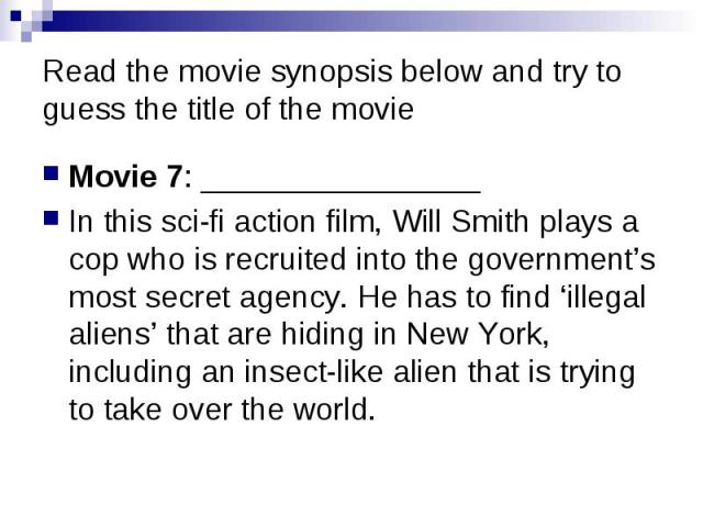 Read the movie synopsis below and try to guess the title of the movie Movie 7: ________________ In this sci-fi action film, Will Smith plays a cop who is recruited into the government’s most secret agency. He has to find ‘illegal aliens’ that are hi…