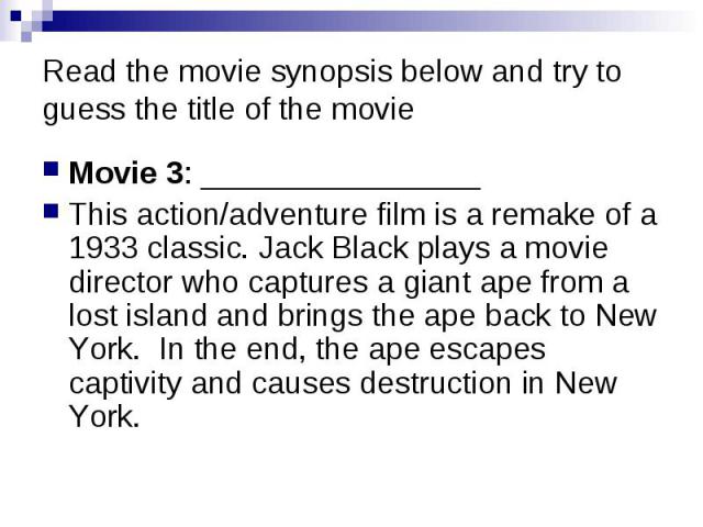 Read the movie synopsis below and try to guess the title of the movie Movie 3: ________________ This action/adventure film is a remake of a 1933 classic. Jack Black plays a movie director who captures a giant ape from a lost island and brings the ap…