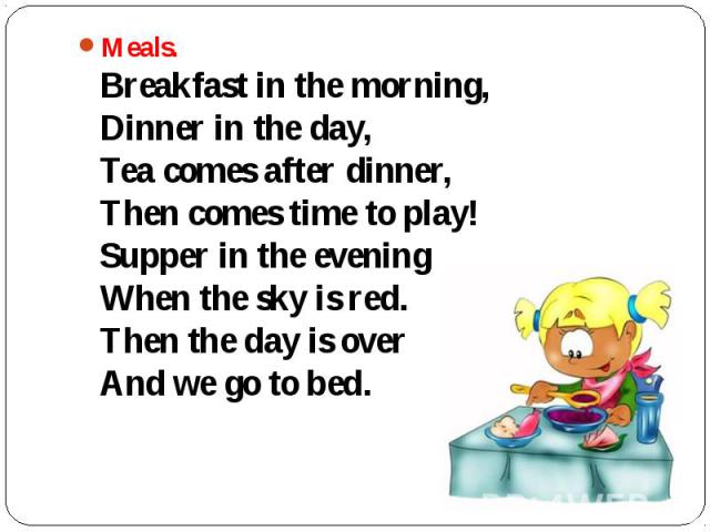 Meals. Breakfast in the morning, Dinner in the day, Tea comes after dinner, Then comes time to play! Supper in the evening When the sky is red. Then the day is over And we go to bed.