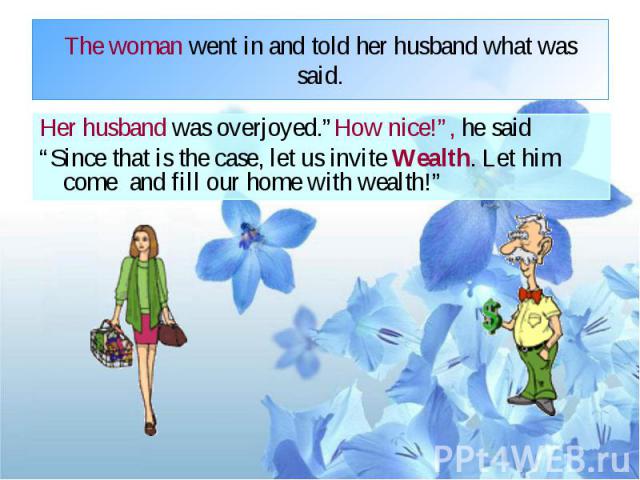 The woman went in and told her husband what was said. Her husband was overjoyed.”How nice!”, he said “Since that is the case, let us invite Wealth. Let him come and fill our home with wealth!”