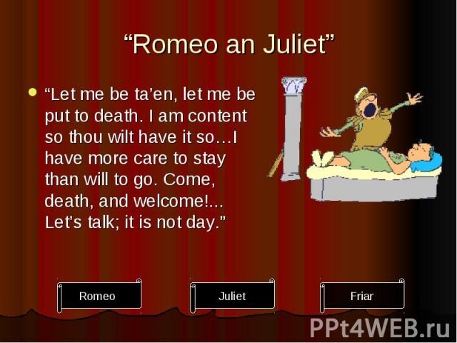 “Romeo an Juliet” “Let me be ta’en, let me be put to death. I am content so thou wilt have it so…I have more care to stay than will to go. Come, death, and welcome!... Let’s talk; it is not day.”