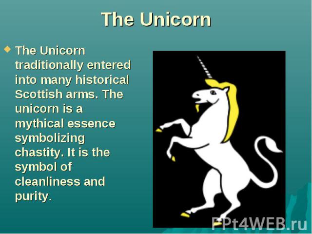 The Unicorn The Unicorn traditionally entered into many historical Scottish arms. The unicorn is a mythical essence symbolizing chastity. It is the symbol of cleanliness and purity.