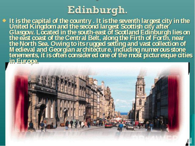 It is the capital of the country . It is the seventh largest city in the United Kingdom and the second largest Scottish city after Glasgow. Located in the south-east of Scotland Edinburgh lies on the east coast of the Central Belt, along the Firth o…