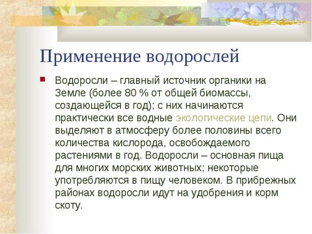 Применение водорослей Водоросли – главный источник органики на Земле (более 80 % от общей биомассы, создающейся в год); с них начинаются практически все водные экологические цепи. Они выделяют в атмосферу более половины всего количества кислорода, о…