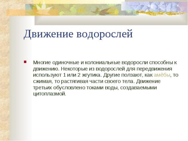 Движение водорослей Многие одиночные и колониальные водоросли способны к движению. Некоторые из водорослей для передвижения используют 1 или 2 жгутика. Другие ползают, как амёбы, то сжимая, то растягивая части своего тела. Движение третьих обусловле…