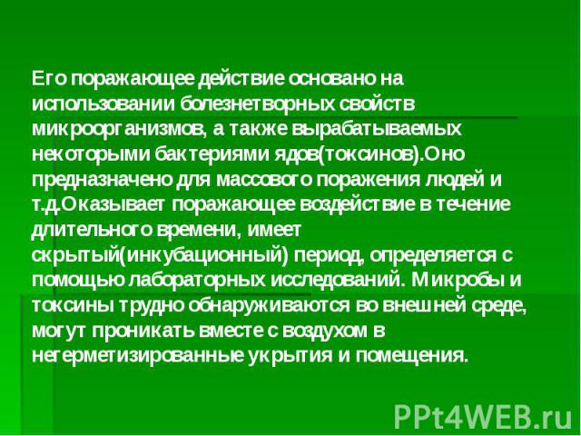 Его поражающее действие основано на использовании болезнетворных свойств микроорганизмов, а также вырабатываемых некоторыми бактериями ядов(токсинов).Оно предназначено для массового поражения людей и т.д.Оказывает поражающее воздействие в течение дл…