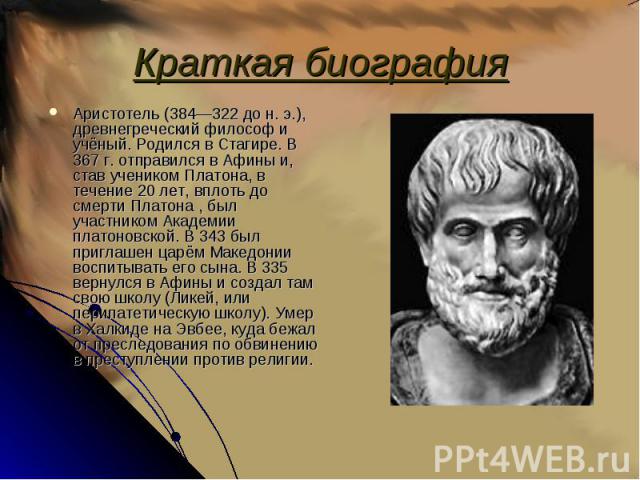 Аристотель (384—322 до н. э.), древнегреческий философ и учёный. Родился в Стагире. В 367 г. отправился в Афины и, став учеником Платона, в течение 20 лет, вплоть до смерти Платона , был участником Академии платоновской. В 343 был приглашен царём Ма…