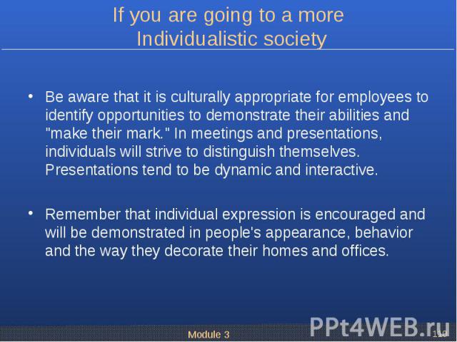 Be aware that it is culturally appropriate for employees to identify opportunities to demonstrate their abilities and "make their mark." In meetings and presentations, individuals will strive to distinguish themselves. Presentations tend t…