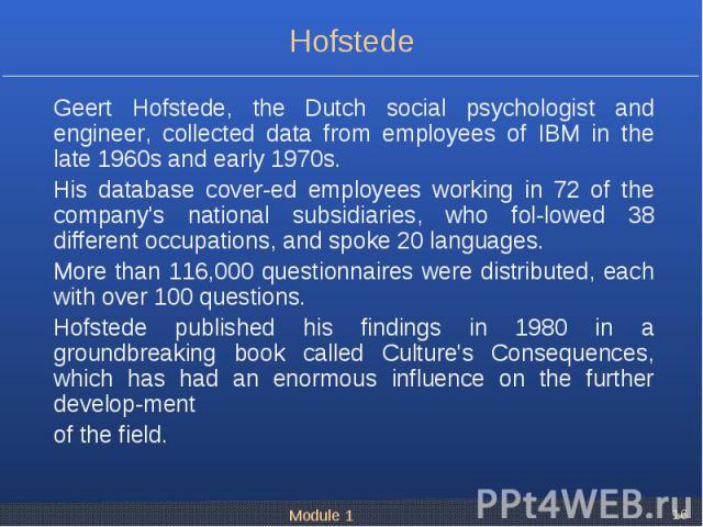 Geert Hofstede, the Dutch social psychologist and engineer, collected data from employees of IBM in the late 1960s and early 1970s. Geert Hofstede, the Dutch social psychologist and engineer, collected data from employees of IBM in the late 1960s an…