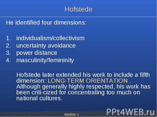 He identified four dimensions: He identified four dimensions: individualism/collectivism uncertainty avoidance power distance masculinity/femininity Hofstede later extended his work to include a fifth dimension: LONG-TERM ORIENTATION . Although gene…