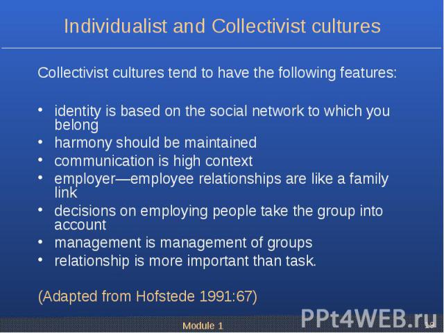 Collectivist cultures tend to have the following features: identity is based on the social network to which you belong harmony should be maintained communication is high context employer—employee relationships are like a family link decisions on emp…