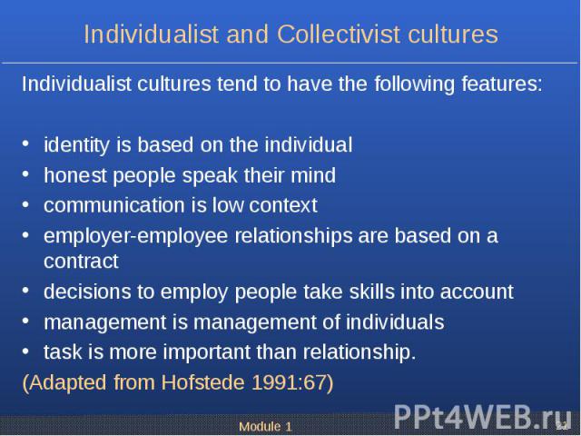 Individualist cultures tend to have the following features: Individualist cultures tend to have the following features: identity is based on the individual honest people speak their mind communication is low context employer-employee relationships a…