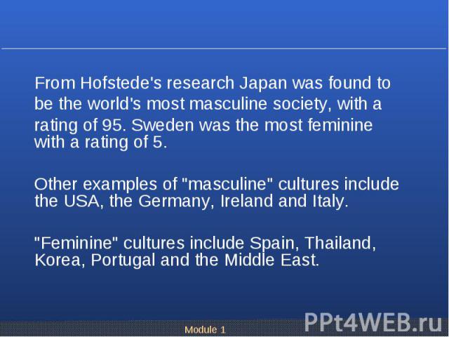 From Hofstede's research Japan was found to From Hofstede's research Japan was found to be the world's most masculine society, with a rating of 95. Sweden was the most feminine with a rating of 5. Other examples of "masculine" cultures inc…