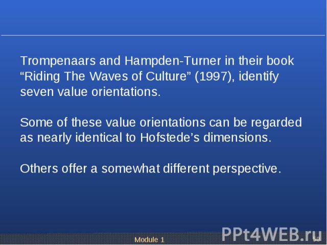 Trompenaars and Hampden-Turner in their book “Riding The Waves of Culture” (1997), identify seven value orientations. Some of these value orientations can be regarded as nearly identical to Hofstede’s dimensions. Others offer a somewhat different pe…