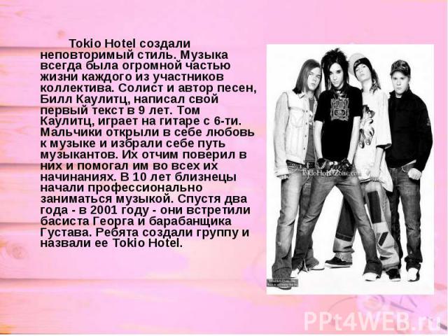 Tokio Hotel создали неповторимый стиль. Музыка всегда была огромной частью жизни каждого из участников коллектива. Солист и автор песен, Билл Каулитц, написал свой первый текст в 9 лет. Том Каулитц, играет на гитаре с 6-ти. Мальчики открыли в себе л…