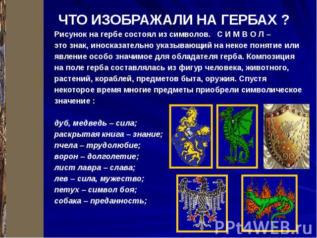 ЧТО ИЗОБРАЖАЛИ НА ГЕРБАХ ? Рисунок на гербе состоял из символов. С И М В О Л – это знак, иносказательно указывающий на некое понятие или явление особо значимое для обладателя герба. Композиция на поле герба составлялась из фигур человека, животного,…