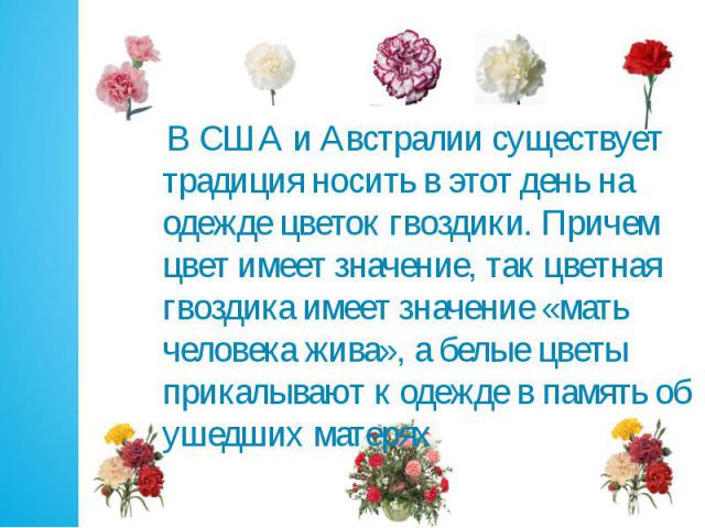 В США и Австралии существует традиция носить в этот день на одежде цветок гвоздики. Причем цвет имеет значение, так цветная гвоздика имеет значение «мать человека жива», а белые цветы прикалывают к одежде в память об ушедших матерях В США и Австрали…