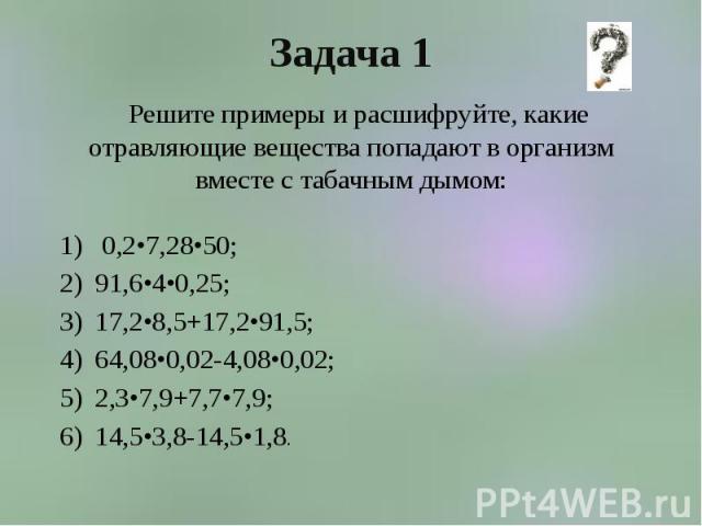 Задача 1 Решите примеры и расшифруйте, какие отравляющие вещества попадают в организм вместе с табачным дымом: 0,2•7,28•50; 91,6•4•0,25; 17,2•8,5+17,2•91,5; 64,08•0,02-4,08•0,02; 2,3•7,9+7,7•7,9; 14,5•3,8-14,5•1,8.