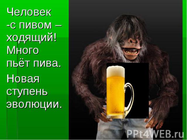 Человек -с пивом –ходящий! Много пьёт пива. Человек -с пивом –ходящий! Много пьёт пива. Новая ступень эволюции.