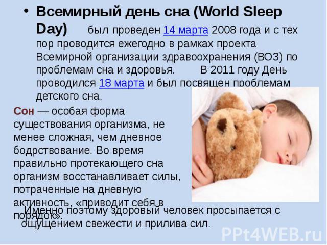 Всемирный день сна (World Sleep Day) был проведен 14 марта 2008 года и с тех пор проводится ежегодно в рамках проекта Всемирной организации здравоохранения (ВОЗ) по проблемам сна и здоровья. В 2011 году День проводился 18 марта и был посвящен пробле…