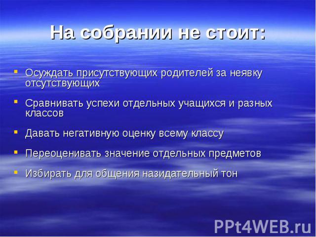 На собрании не стоит: Осуждать присутствующих родителей за неявку отсутствующих Сравнивать успехи отдельных учащихся и разных классов Давать негативную оценку всему классу Переоценивать значение отдельных предметов Избирать для общения назидательный тон