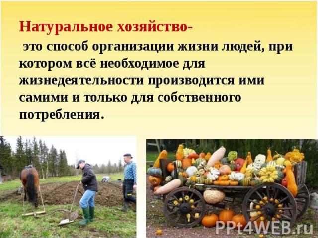 Натуральное хозяйство- это способ организации жизни людей, при котором всё необходимое для жизнедеятельности производится ими самими и только для собственного потребления.