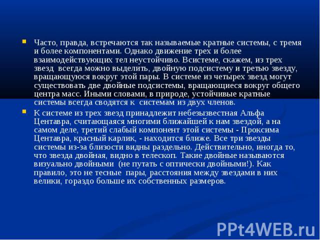 Часто, правда, встречаются так называемые кратные системы, с тремя и более компонентами. Однако движение трех и более взаимодействующих тел неустойчиво. Всиcтеме, скажем, из трех звезд всегда можно выделить, двойную подсистему и третью звезду, враща…