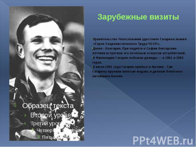 Зарубежные визиты Правительство Чехословакии удостоило Гагарина звания «Героя Социалистического Труда ЧССР». Далее - Болгария. При подлёте к Софии болгарские лётчики встретили его почётным эскортом истребителей. В Финляндии Гагарин побывал дважды — …