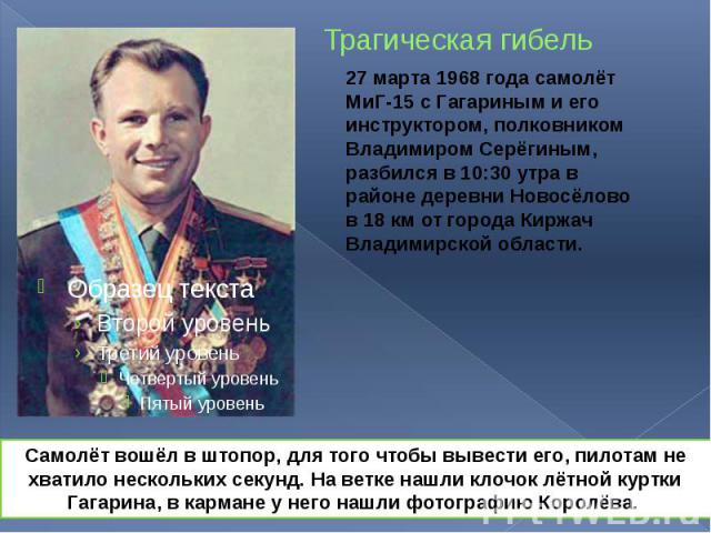 Трагическая гибель 27 марта 1968 года самолёт МиГ-15 с Гагариным и его инструктором, полковником Владимиром Серёгиным, разбился в 10:30 утра в районе деревни Новосёлово в 18 км от города Киржач Владимирской области.