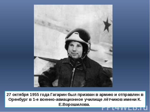 27 октября 1955 года Гагарин был призван в армию и отправлен в Оренбург в 1-е военно-авиационное училище лётчиков имени К. Е.Ворошилова. 27 октября 1955 года Гагарин был призван в армию и отправлен в Оренбург в 1-е военно-авиационное училище лётчико…
