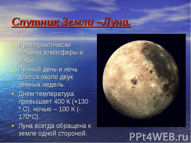 Спутник Земли –Луна. Луна практически лишена атмосферы и воды. Лунный день и ночь длится около двух земных недель. Днём температура превышает 400 К (+130 * С), ночью – 100 К (-170*С). Луна всегда обращена к земле одной стороной.