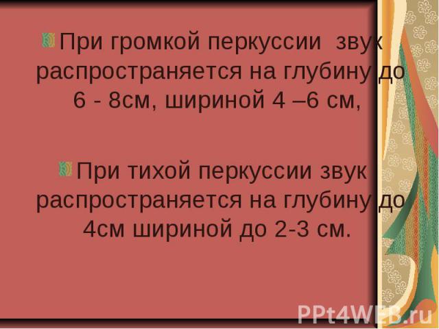 При громкой перкуссии звук распространяется на глубину до 6 - 8см, шириной 4 –6 см, При тихой перкуссии звук распространяется на глубину до 4см шириной до 2-3 см.