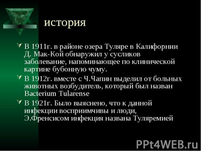 история В 1911г. в районе озера Туляре в Калифорнии Д. Мак-Кой обнаружил у сусликов заболевание, напоминающее по клинической картине бубонную чуму. В 1912г. вместе с Ч.Чапин выделил от больных животных возбудитель, который был назван Bacterium Tular…