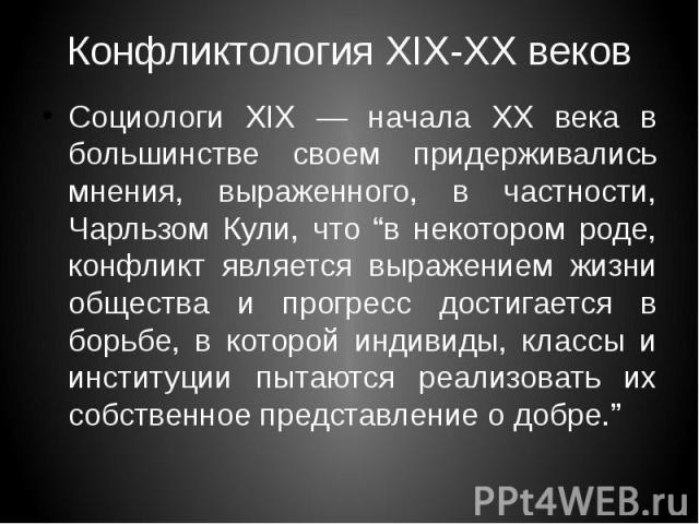 Конфликтология XIX-XX веков Социологи XIX — начала ХХ века в большинстве своем придерживались мнения, выраженного, в частности, Чарльзом Кули, что “в некотором роде, конфликт является выражением жизни общества и прогресс достигается в борьбе, в кото…