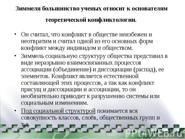 Зиммеля большинство ученых относит к основателям теоретической конфликтологии. Он считал, что конфликт в обществе неизбежен и неотвратим и считал одной из его основных форм конфликт между индивидом и обществом. Зиммель социальную структуру общества …