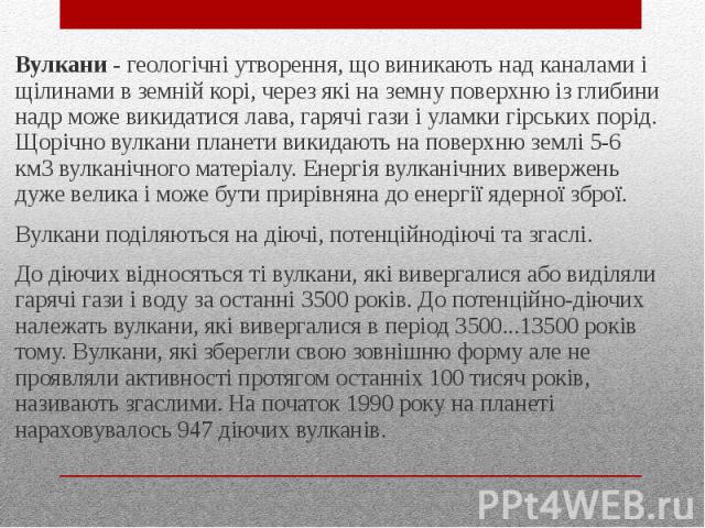 Вулкани - геологічні утворення, що виникають над каналами і щілинами в земній корі, через які на земну поверхню із глибини надр може викидатися лава, гарячі гази і уламки гірських порід. Щорічно вулкани планети викидають на поверхню землі 5-6 к…