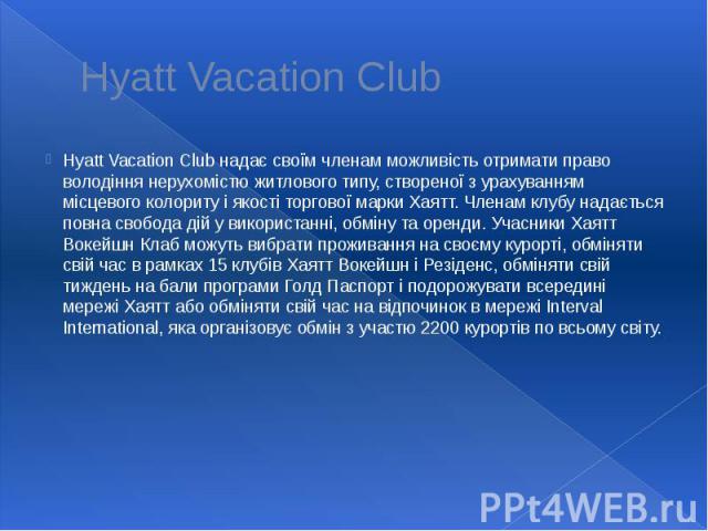 Hyatt Vacation Club Hyatt Vacation Club надає своїм членам можливість отримати право володіння нерухомістю житлового типу, створеної з урахуванням місцевого колориту і якості торгової марки Хаятт. Членам клубу надається повна свобода дій у використа…