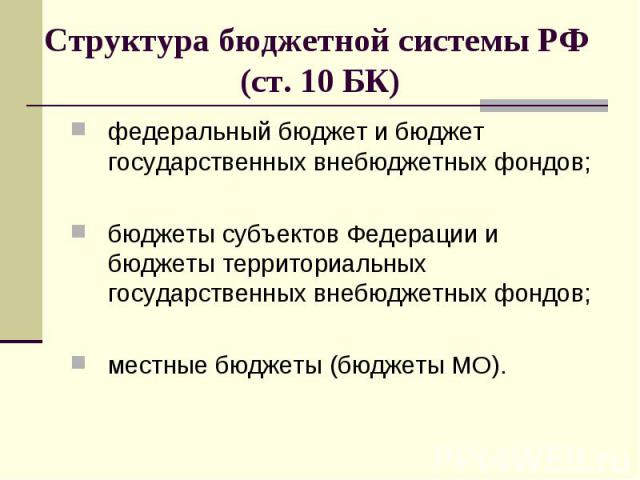 Структура бюджетной системы РФ (ст. 10 БК) федеральный бюджет и бюджет государственных внебюджетных фондов; бюджеты субъектов Федерации и бюджеты территориальных государственных внебюджетных фондов; местные бюджеты (бюджеты МО).