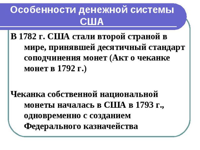 Особенности денежной системы США В 1782 г. США стали второй страной в мире, принявшей десятичный стандарт соподчинения монет (Акт о чеканке монет в 1792 г.) Чеканка собственной национальной монеты началась в США в 1793 г., одновременно с созданием Ф…