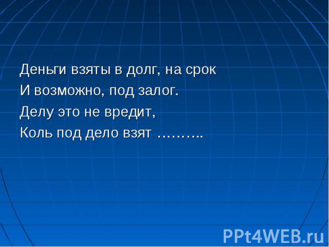 Деньги взяты в долг, на срок И возможно, под залог. Делу это не вредит, Коль под дело взят ……….