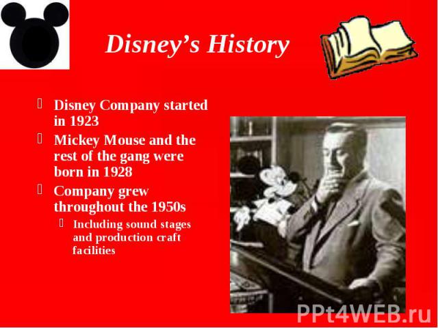 Disney’s History Disney Company started in 1923 Mickey Mouse and the rest of the gang were born in 1928 Company grew throughout the 1950s Including sound stages and production craft facilities