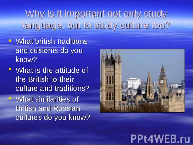 Why is it important not only study language, but to study culture too? What british traditions and customs do you know? What is the attitude of the British to their culture and traditions? What similarities of British and Russian cultures do you know?