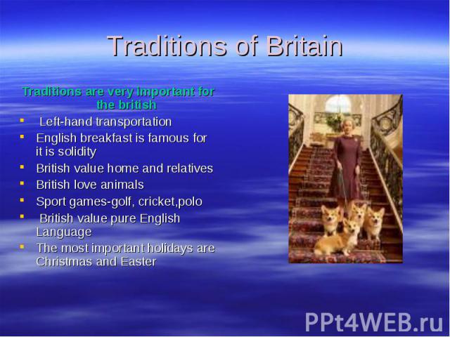 Traditions of Britain Traditions are very important for the british Left-hand transportation English breakfast is famous for it is solidity British value home and relatives British love animals Sport games-golf, cricket,polo British value pure Engli…