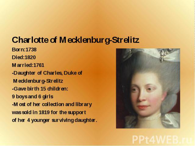 Charlotte of Mecklenburg-Strelitz Born:1738 Died:1820 Married:1761 -Daughter of Charles, Duke of Mecklenburg-Strelitz -Gave birth 15 children: 9 boys and 6 girls -Most of her collection and library was sold in 1819 for the support of her 4 younger s…