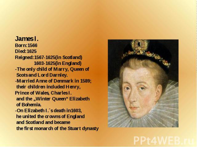 James I. Born:1566 Died:1625 Reigned:1567-1625(in Scotland) 1603-1625(in England) -The only child of Marry, Queen of Scots and Lord Darnley. -Married Anne of Denmark in 1589; their children included Henry, Prince of Wales, Charles I. and the „Winter…