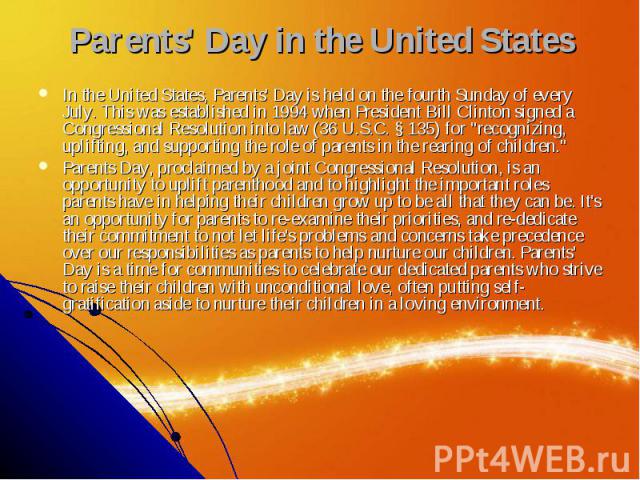 Parents' Day in the United States In the United States, Parents' Day is held on the fourth Sunday of every July. This was established in 1994 when President Bill Clinton signed a Congressional Resolution into law (36 U.S.C. § 135) for &quo…