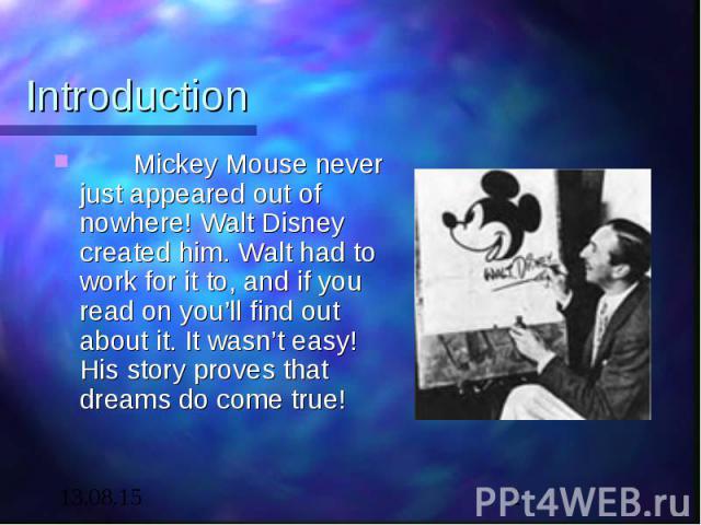 Introduction Mickey Mouse never just appeared out of nowhere! Walt Disney created him. Walt had to work for it to, and if you read on you’ll find out about it. It wasn’t easy! His story proves that dreams do come true!