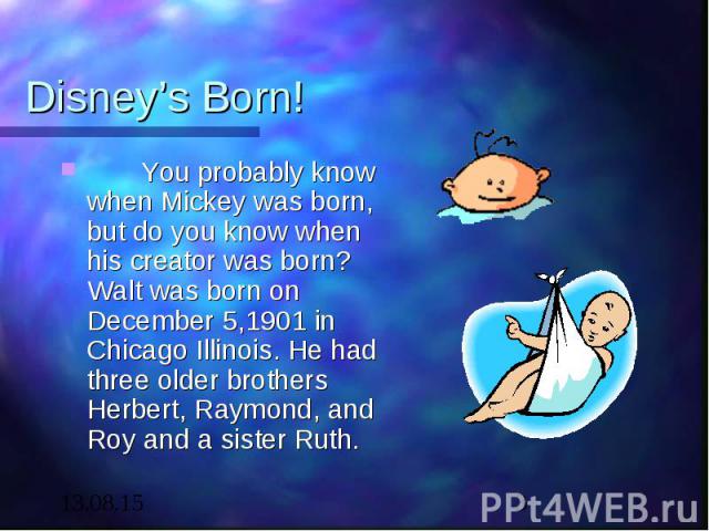 Disney’s Born! You probably know when Mickey was born, but do you know when his creator was born? Walt was born on December 5,1901 in Chicago Illinois. He had three older brothers Herbert, Raymond, and Roy and a sister Ruth.