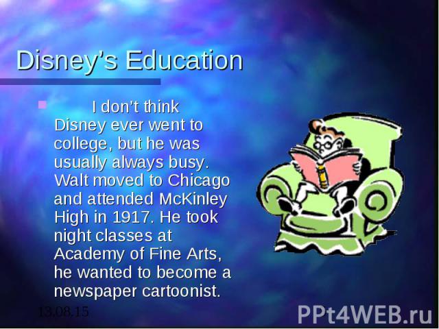 Disney’s Education I don’t think Disney ever went to college, but he was usually always busy. Walt moved to Chicago and attended McKinley High in 1917. He took night classes at Academy of Fine Arts, he wanted to become a newspaper cartoonist.