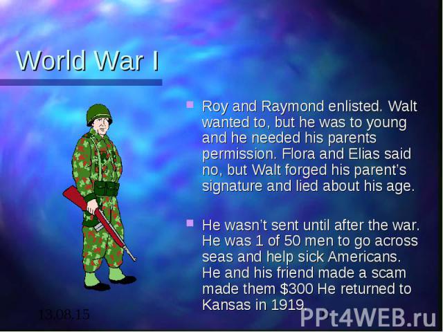 World War I Roy and Raymond enlisted. Walt wanted to, but he was to young and he needed his parents permission. Flora and Elias said no, but Walt forged his parent’s signature and lied about his age.   He wasn’t sent until after the war. He was…
